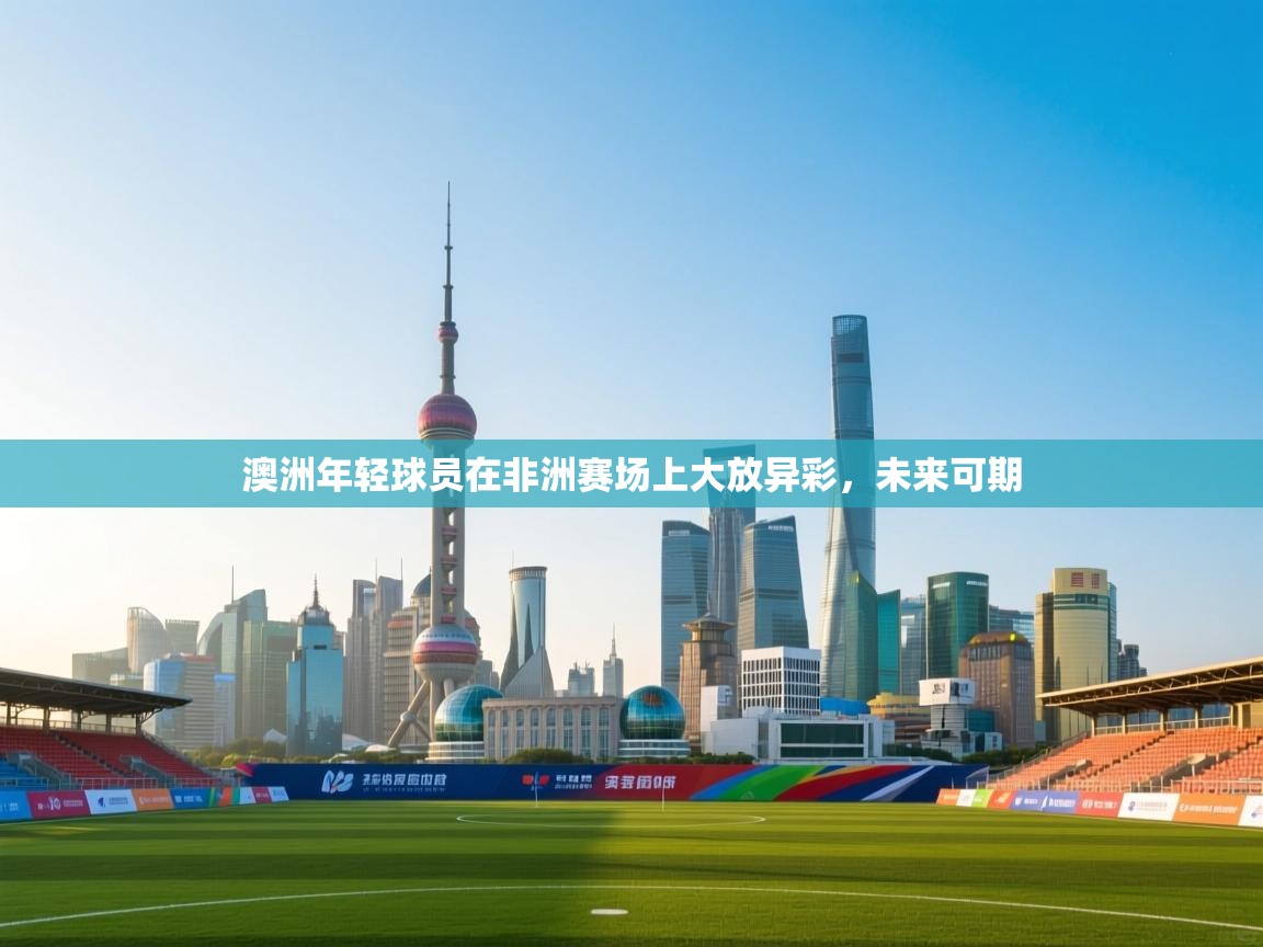 澳洲年轻球员在非洲赛场上大放异彩,未来可期 第2张
